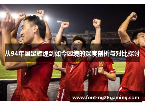 从94年国足辉煌到如今困境的深度剖析与对比探讨
