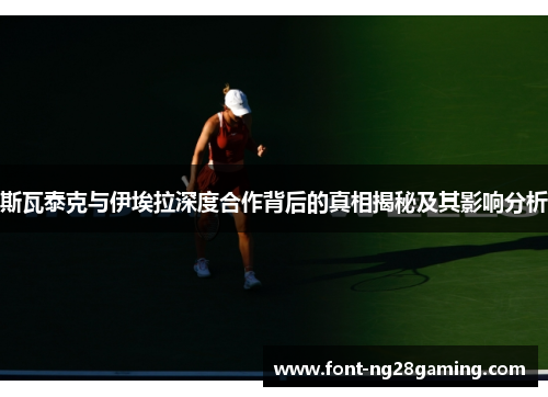 斯瓦泰克与伊埃拉深度合作背后的真相揭秘及其影响分析