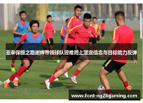 亚泰保级之路谢晖带领球队迎难而上坚定信念与目标助力反弹