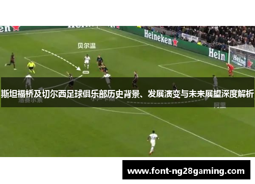 斯坦福桥及切尔西足球俱乐部历史背景、发展演变与未来展望深度解析