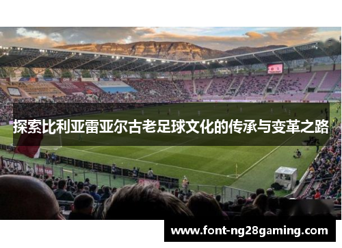 探索比利亚雷亚尔古老足球文化的传承与变革之路