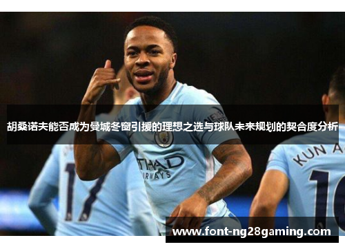 胡桑诺夫能否成为曼城冬窗引援的理想之选与球队未来规划的契合度分析