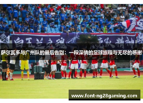 萨尔瓦多与广州队的最后告别：一段深情的足球旅程与无尽的感谢