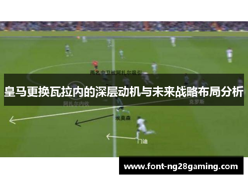 皇马更换瓦拉内的深层动机与未来战略布局分析