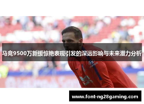 马竞9500万新援惊艳表现引发的深远影响与未来潜力分析
