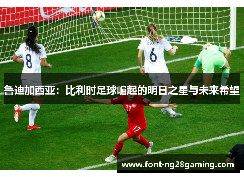 鲁迪加西亚：比利时足球崛起的明日之星与未来希望