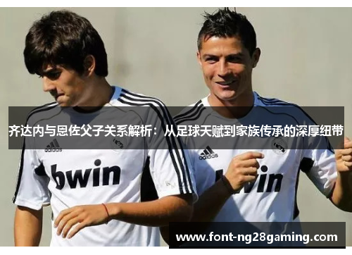 齐达内与恩佐父子关系解析：从足球天赋到家族传承的深厚纽带