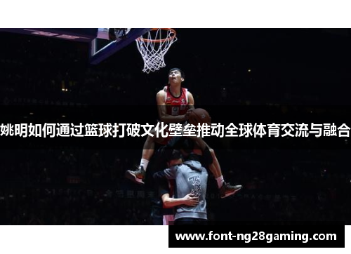 姚明如何通过篮球打破文化壁垒推动全球体育交流与融合