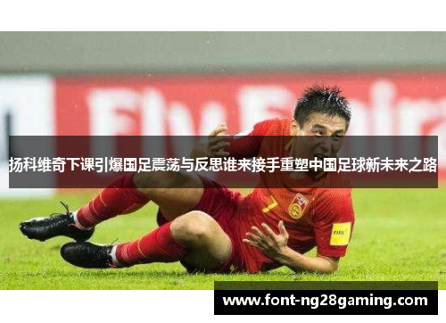 扬科维奇下课引爆国足震荡与反思谁来接手重塑中国足球新未来之路 扬科维奇下课引爆国足震荡与反思谁来接手重塑中国足球新未来之路